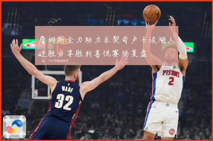 詹姆斯全力助力东契奇卢卡谈湖人连胜分享胜利喜悦赛场复盘