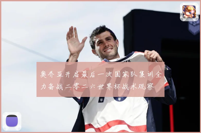 奥乔亚开启最后一次国家队集训全力备战二零二六世界杯战术观察