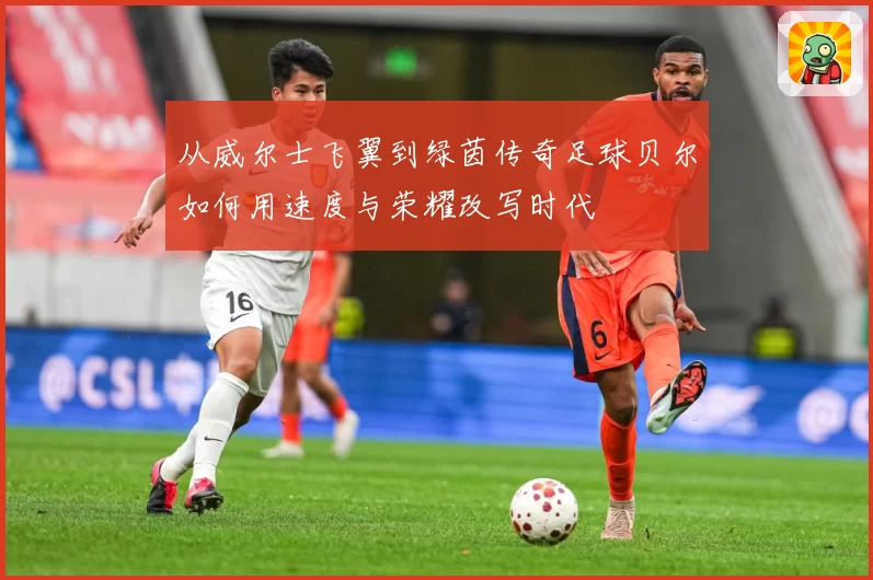 从威尔士飞翼到绿茵传奇足球贝尔如何用速度与荣耀改写时代