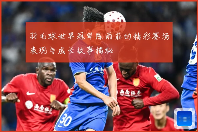 羽毛球世界冠军陈雨菲的精彩赛场表现与成长故事揭秘