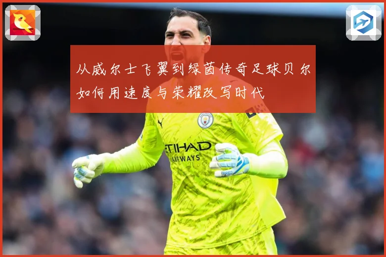 从威尔士飞翼到绿茵传奇足球贝尔如何用速度与荣耀改写时代