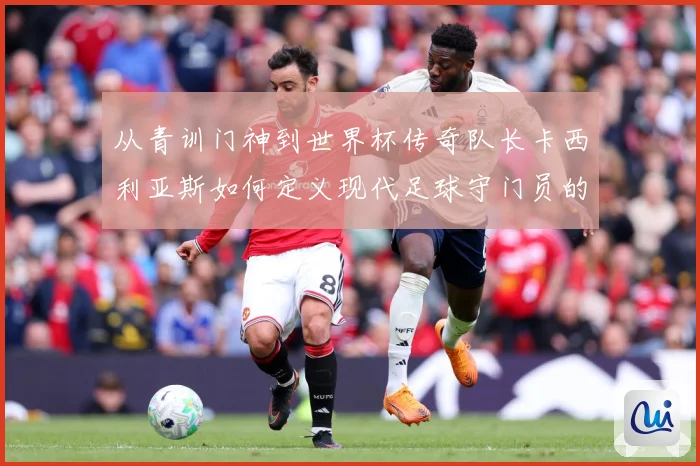 从青训门神到世界杯传奇队长卡西利亚斯如何定义现代足球守门员的黄金时代
