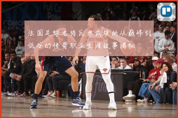法国足球名将瓦尔武埃纳从巅峰到低谷的传奇职业生涯故事揭秘